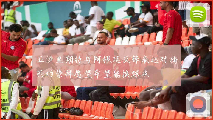亚沙里期待与阿根廷交锋表达对梅西的崇拜愿望希望能换球衣