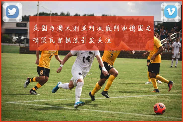 美国与澳大利亚对决裁判由德国名哨茨瓦尔执法引发关注