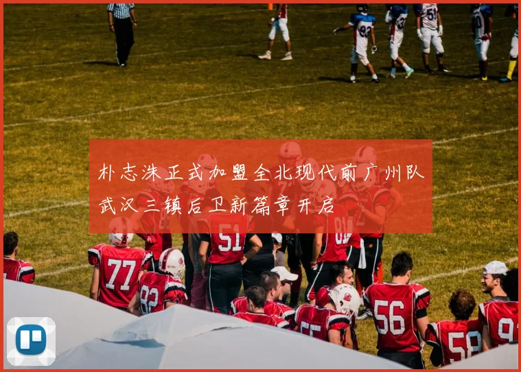 朴志洙正式加盟全北现代前广州队武汉三镇后卫新篇章开启