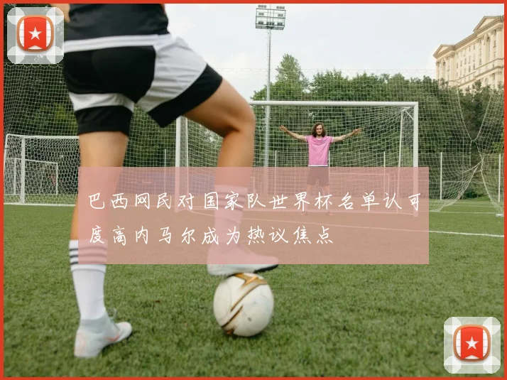 巴西网民对国家队世界杯名单认可度高内马尔成为热议焦点