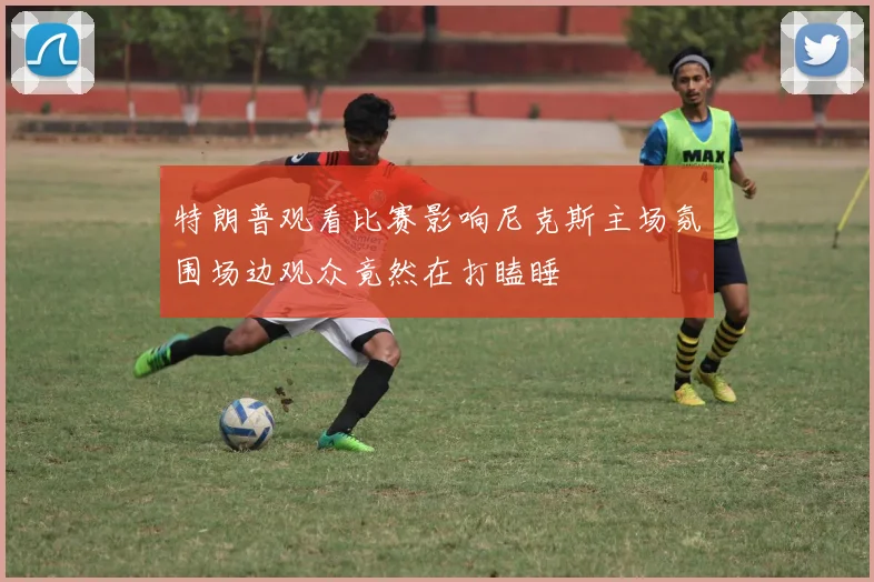 特朗普观看比赛影响尼克斯主场氛围场边观众竟然在打瞌睡