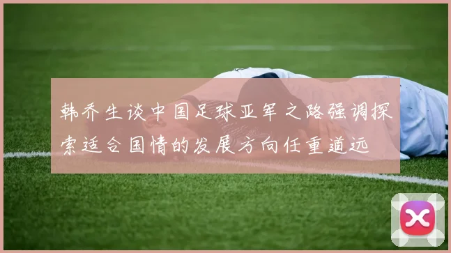 韩乔生谈中国足球亚军之路强调探索适合国情的发展方向任重道远