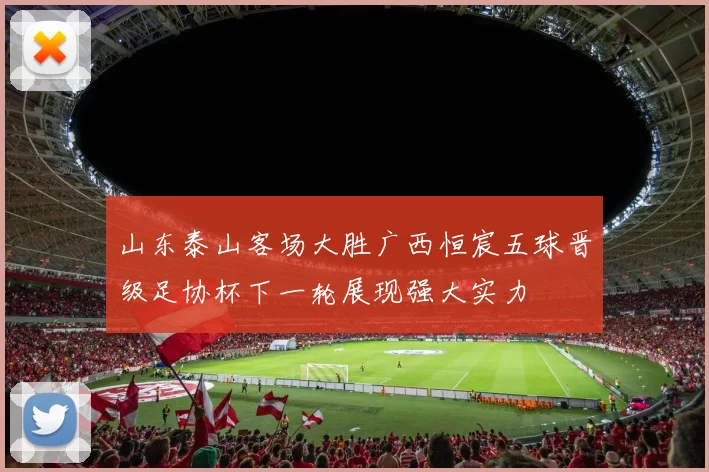 山东泰山客场大胜广西恒宸五球晋级足协杯下一轮展现强大实力