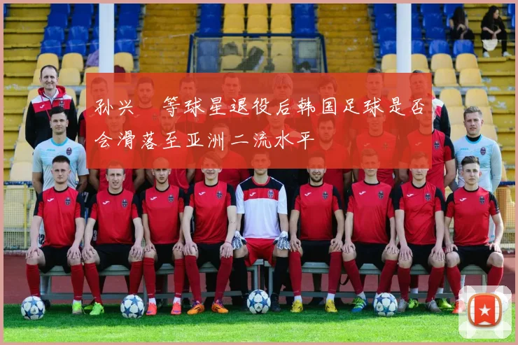 孙兴慜等球星退役后韩国足球是否会滑落至亚洲二流水平