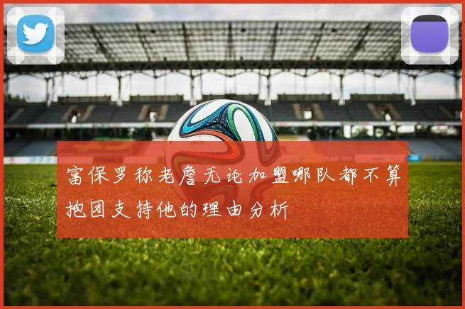 富保罗称老詹无论加盟哪队都不算抱团支持他的理由分析