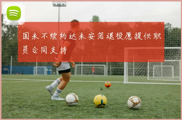 国米不续约达米安若退役愿提供职员合同支持