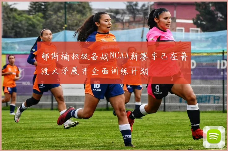 郇斯楠积极备战NCAA新赛季已在普渡大学展开全面训练计划