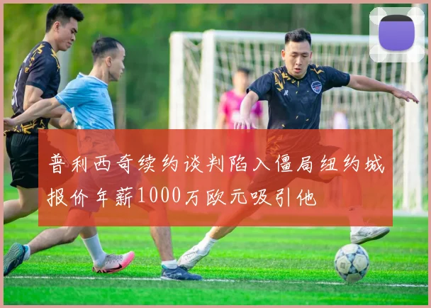 普利西奇续约谈判陷入僵局纽约城报价年薪1000万欧元吸引他