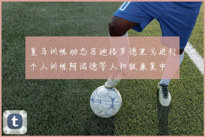 皇马训练动态吕迪格罗德里戈进行个人训练阿诺德等人积极康复中