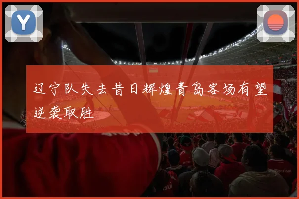 辽宁队失去昔日辉煌青岛客场有望逆袭取胜