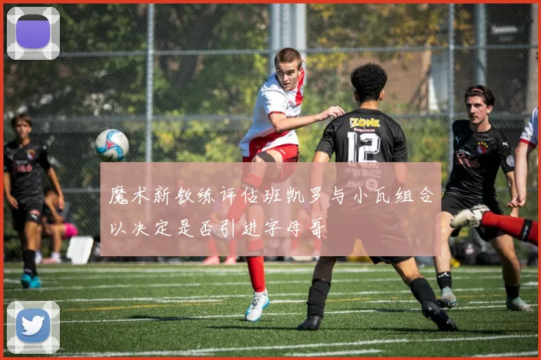魔术新教练评估班凯罗与小瓦组合以决定是否引进字母哥