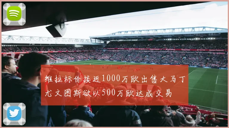 维拉标价接近1000万欧出售大马丁尤文图斯欲以500万欧达成交易