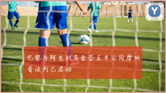 巴黎与阿克利乌舍签五年合同摩纳哥谈判已启动