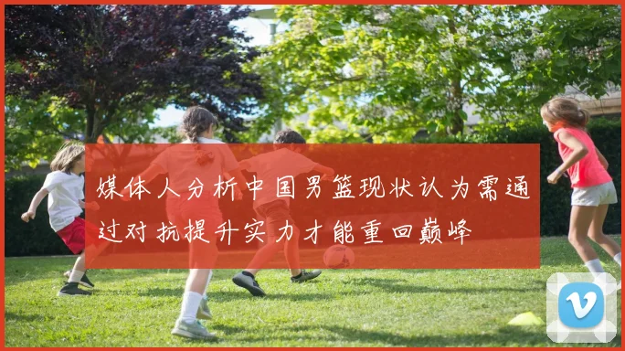 媒体人分析中国男篮现状认为需通过对抗提升实力才能重回巅峰