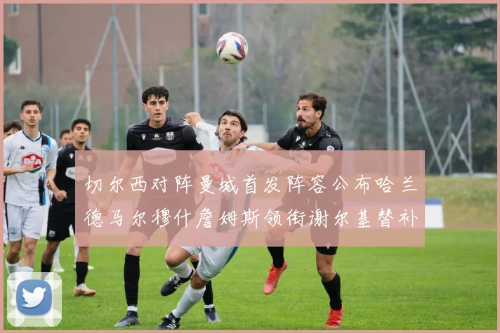 切尔西对阵曼城首发阵容公布哈兰德马尔穆什詹姆斯领衔谢尔基替补出战